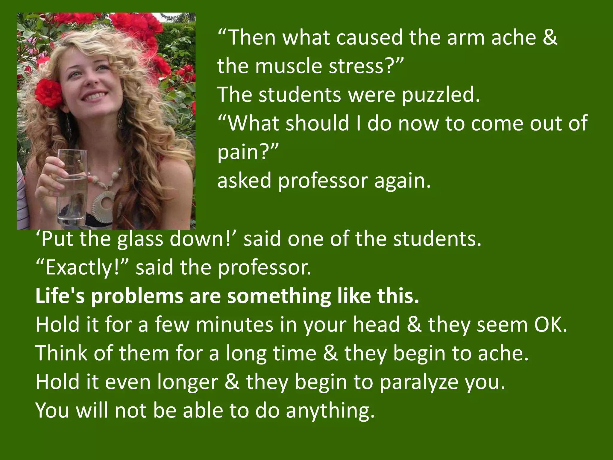 “Then what caused the arm ache &
the muscle stress?”
The students were puzzled.
“What should I do now to come out of
pain?”
asked professor again.
‘Put the glass down!’ said one of the students.
“Exactly!” said the professor.
Life's problems are something like this.
Hold it for a few minutes in your head & they seem OK.
Think of them for a long time & they begin to ache.
Hold it even longer & they begin to paralyze you.
You will not be able to do anything.
 
