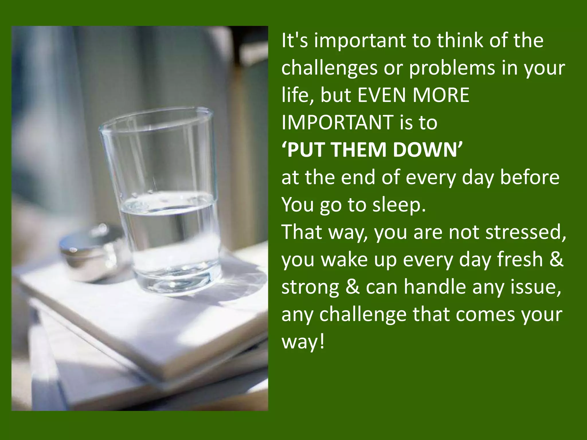 It's important to think of the
challenges or problems in your
life, but EVEN MORE
IMPORTANT is to
‘PUT THEM DOWN’
at the end of every day before
You go to sleep.
That way, you are not stressed,
you wake up every day fresh &
strong & can handle any issue,
any challenge that comes your
way!
 