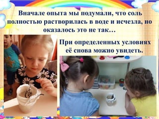 Вначале опыта мы подумали, что соль
полностью растворилась в воде и исчезла, но
оказалось это не так…
При определенных условиях
её снова можно увидеть.
 