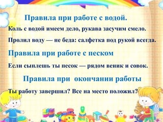 Правила при работе с водой.
Коль с водой имеем дело, рукава засучим смело.
Пролил воду — не беда: салфетка под рукой всегда.
Правила при работе с песком
Если сыплешь ты песок — рядом веник и совок.
Правила при окончании работы
Ты работу завершил? Все на место положил?
 