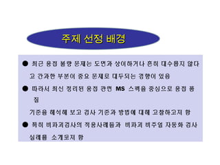 ● 최근 용접 불량 문제는 도면과 상이하거나 흔히 대수롭지 않다
고 간과한 부분이 중요 문제로 대두되는 경향이 있음
● 따라서 최신 정리된 용접 관련 MS 스펙을 중심으로 용접 품
질
기준을 해석해 보고 검사 기준과 방법에 대해 고찰하고져 함
● 특히 비파괴검사의 적용사례들과 비파괴 비주얼 자동화 검사
실례를 소개코져 함
주제 선정 배경주제 선정 배경
 