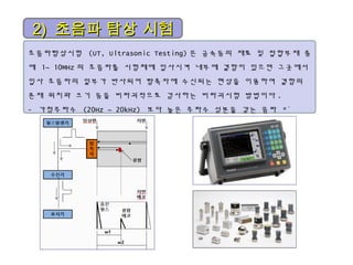 초음파탐상시험 (UT, Ultrasonic Testing) 은 금속등의 재료 및 접합부재 중
에 1~ 10MHz 의 초음파를 시험체에 입사시켜 내부에 결함이 있으면 그곳에서
입사 초음파의 일부가 반사되어 탐촉자에 수신되는 현상을 이용하여 결함의
존재 위치와 크기 등을 비파괴적으로 검사하는 비파괴시험 방법이다 .
- 가청주파수 (20Hz ~ 20kHz) 보다 높은 주파수 성분을 갖는 음파 *`
2)2) 초음파 탐상 시험초음파 탐상 시험
 