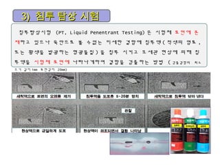 3)3) 침투 탐상 시험침투 탐상 시험
침투탐상시험 (PT, Liquid Penentrant Testing) 은 시험체 표면에 존
재하고 있으나 육안으로 볼 수없는 미세한 결함에 침투액 ( 적색의 염료 ,
또는 황색을 발광하는 형광물질 ) 을 침투 시키고 모세관 현상에 의해 침
투액을 시험체 표면에 나타나게하여 결함을 검출하는 방법 ( 검출결함의 최소
크기 길이 1mm 표면깊이 20mm)
 