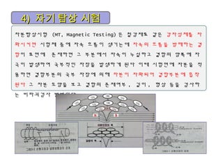 4)4) 자기 탐상 시험자기 탐상 시험
자분탐상시험 (MT, Magnetic Testing) 은 철강재료 같은 강자성체를 자
화시키면 시험체 중에 자속 흐름이 생기는데 자속의 흐름을 방해하는 결
함이 표면에 존재하면 그 부분에서 자속이 누설하고 결함의 양쪽에 자
극이 발생하여 국부적인 자장을 발생하게 된다 이때 시험면에 자분을 적
용하면 결함부분의 국부 자장에 의해 자분이 자화되어 결합부분에 흡착
된다 그 자분 모양을 보고 결함의 존재여부 , 길이 , 형상 등을 검사하
는 비파괴검사 방법이다
 