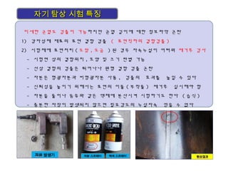자기 탐상 시험 특징자기 탐상 시험 특징
미세한 균열도 검출이 가능하지만 균열 깊이에 대한 정보파악 곤란
1) 강자성체 재료의 표면 결함 검출 ( 표면직하의 결함검출 )
2) 시험체에 표면처리 ( 도장 , 도금 ) 된 경우 자속누설이 어려워 제거후 검사
- 시험면 상의 결함위치 , 모양 및 크기 판별 가능
- 선상 결함의 검출은 뛰어나나 원형 결함 검출 곤란
- 자분은 형광자분과 비형광자분 사용 , 검출의 효과를 높일 수 있다
- 신뢰성을 높이기 위해서는 표면의 이물 ( 부착물 ) 제거후 실시해야 함
- 자분을 물이나 등유와 같은 액체에 분산시켜 시험하기도 한다 ( 습식 )
- 충분한 자장이 발생되지 않으면 필요강도의 누설자속 얻을 수 없다
 