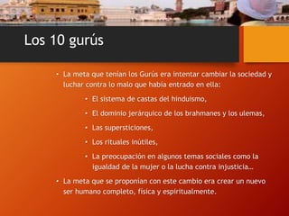 Los 10 gurús
• La meta que tenían los Gurús era intentar cambiar la sociedad y
luchar contra lo malo que había entrado en ella:
• El sistema de castas del hinduismo,
• El dominio jerárquico de los brahmanes y los ulemas,
• Las supersticiones,
• Los rituales inútiles,
• La preocupación en algunos temas sociales como la
igualdad de la mujer o la lucha contra injusticia…
• La meta que se proponían con este cambio era crear un nuevo
ser humano completo, física y espiritualmente.
 