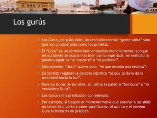 Los gurús
• Los Gurus, para los sikhs, no eran únicamente “gente sabia” sino
que son considerados como los profetas.
• El “Guru” es un término bien entendido mundialmente; aunque
en occidente se asocia más bien con lo espiritual, en realidad la
palabra significa “el maestro” o “el profesor”.
• Literalmente “Gurú” quiere decir “el que enseña una técnica”.
• En sentido religioso la palabra significa “el que te lleva de la
oscuridad hacia la luz”.
• Para los Gurús de los sikhs, se utiliza la palabra “Sat Guru” o “el
verdadero Gurú”.
• Los Gurús sikhs predicaban con ejemplo.
• Por ejemplo, si llegado el momento había que enseñar a los sikhs
no temer la muerte y saber sacrificarse, el quinto y el noveno
Guru lo hicieron en práctica.
 