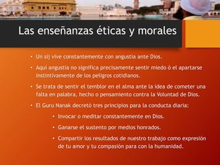 Las enseñanzas éticas y morales
• Un sij vive constantemente con angustia ante Dios.
• Aquí angustia no significa precisamente sentir miedo ò el apartarse
instintivamente de los peligros cotidianos.
• Se trata de sentir el temblor en el alma ante la idea de cometer una
falta en palabra, hecho o pensamiento contra la Voluntad de Dios.
• El Guru Nanak decretó tres principios para la conducta diaria:
• Invocar o meditar constantemente en Dios.
• Ganarse el sustento por medios honrados.
• Compartir los resultados de nuestro trabajo como expresión
de tu amor y tu compasión para con la humanidad.
 