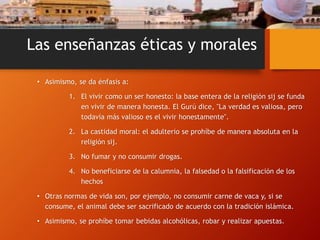 Las enseñanzas éticas y morales
• Asimismo, se da énfasis a:
1. El vivir como un ser honesto: la base entera de la religión sij se funda
en vivir de manera honesta. El Gurú dice, "La verdad es valiosa, pero
todavía más valioso es el vivir honestamente".
2. La castidad moral: el adulterio se prohíbe de manera absoluta en la
religión sij.
3. No fumar y no consumir drogas.
4. No beneficiarse de la calumnia, la falsedad o la falsificación de los
hechos
• Otras normas de vida son, por ejemplo, no consumir carne de vaca y, si se
consume, el animal debe ser sacrificado de acuerdo con la tradición islámica.
• Asimismo, se prohíbe tomar bebidas alcohólicas, robar y realizar apuestas.
 