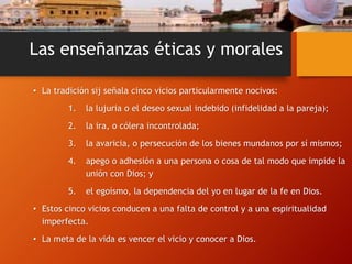 Las enseñanzas éticas y morales
• La tradición sij señala cinco vicios particularmente nocivos:
1. la lujuria o el deseo sexual indebido (infidelidad a la pareja);
2. la ira, o cólera incontrolada;
3. la avaricia, o persecución de los bienes mundanos por sí mismos;
4. apego o adhesión a una persona o cosa de tal modo que impide la
unión con Dios; y
5. el egoísmo, la dependencia del yo en lugar de la fe en Dios.
• Estos cinco vicios conducen a una falta de control y a una espiritualidad
imperfecta.
• La meta de la vida es vencer el vicio y conocer a Dios.
 