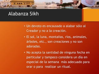Alabanza Sikh
• Un devoto es encausado a alabar sólo al
Creador y no a la creación.
• El sol, la luna, montañas, ríos, animales,
árboles, etc., son creaciones y no son
adoradas.
• No acepta la santidad de ninguna fecha en
particular y tampoco considera un día en
especial de la semana más adecuado para
orar o para realizar un ritual.
 