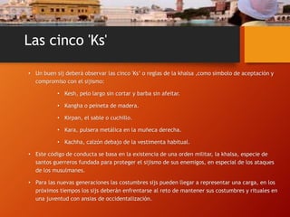 Las cinco 'Ks'
• Un buen sij deberá observar las cinco 'Ks‘ o reglas de la khalsa ,como símbolo de aceptación y
compromiso con el sijismo:
• Kesh, pelo largo sin cortar y barba sin afeitar.
• Kangha o peineta de madera.
• Kirpan, el sable o cuchillo.
• Kara, pulsera metálica en la muñeca derecha.
• Kachha, calzón debajo de la vestimenta habitual.
• Este código de conducta se basa en la existencia de una orden militar, la khalsa, especie de
santos guerreros fundada para proteger el sijismo de sus enemigos, en especial de los ataques
de los musulmanes.
• Para las nuevas generaciones las costumbres sijs pueden llegar a representar una carga, en los
próximos tiempos los sijs deberán enfrentarse al reto de mantener sus costumbres y rituales en
una juventud con ansias de occidentalización.
 