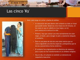 Las cinco 'Ks'
• Kesh, pelo largo sin cortar y barba sin afeitar.
• la colocación del pelo dentro del turbante es todo un ritual
que puede tardar desde los cinco hasta los 20 minutos, en
los casos en que el cabello es muy largo y un sij
puro nunca se lo corta en la vida.
• Primero, hay que colocar una tela normalmente de color
negro, el keshi, para recoger el pelo y solamente después
el turbante.
• Éste es una pieza de tela de unos siete metros que se
coloca siguiendo una técnica especial y antiquísima que le
da esa característica forma simétrica.
• El turbante fue originalmente un distintivo de realeza y
poco a poco se fue transformando en un símbolo religioso.
• Hoy en día, el turbante es también un elemento de
coquetería masculina.
 