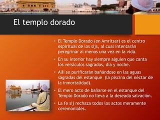 El templo dorado
• El Templo Dorado (en Amritsar) es el centro
espiritual de los sijs, al cual intentarán
peregrinar al menos una vez en la vida.
• En su interior hay siempre alguien que canta
los versículos sagrados, día y noche.
• Allí se purificarán bañándose en las aguas
sagradas del estanque (la piscina del néctar de
la inmortalidad).
• El mero acto de bañarse en el estanque del
Templo Dorado no lleva a la deseada salvación.
• La fe sij rechaza todos los actos meramente
ceremoniales.
 
