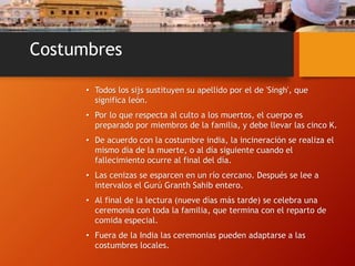Costumbres
• Todos los sijs sustituyen su apellido por el de 'Singh', que
significa león.
• Por lo que respecta al culto a los muertos, el cuerpo es
preparado por miembros de la familia, y debe llevar las cinco K.
• De acuerdo con la costumbre india, la incineración se realiza el
mismo día de la muerte, o al día siguiente cuando el
fallecimiento ocurre al final del día.
• Las cenizas se esparcen en un río cercano. Después se lee a
intervalos el Gurú Granth Sahib entero.
• Al final de la lectura (nueve días más tarde) se celebra una
ceremonia con toda la familia, que termina con el reparto de
comida especial.
• Fuera de la India las ceremonias pueden adaptarse a las
costumbres locales.
 