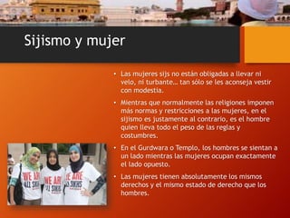 Sijismo y mujer
• Las mujeres sijs no están obligadas a llevar ni
velo, ni turbante… tan sólo se les aconseja vestir
con modestia.
• Mientras que normalmente las religiones imponen
más normas y restricciones a las mujeres, en el
sijismo es justamente al contrario, es el hombre
quien lleva todo el peso de las reglas y
costumbres.
• En el Gurdwara o Templo, los hombres se sientan a
un lado mientras las mujeres ocupan exactamente
el lado opuesto.
• Las mujeres tienen absolutamente los mismos
derechos y el mismo estado de derecho que los
hombres.
 