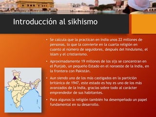 Introducción al sikhismo
• Se calcula que la practican en India unos 22 millones de
personas, lo que la convierte en la cuarta religión en
cuanto al número de seguidores, después del hinduismo, el
islam y el cristianismo.
• Aproximadamente 19 millones de los sijs se concentran en
el Punjab, un pequeño Estado en el noroeste de la India, en
la frontera con Pakistán.
• Aun siendo uno de los más castigados en la partición
británica de 1947, este estado es hoy es uno de los más
avanzados de la India, gracias sobre todo al carácter
emprendedor de sus habitantes.
• Para algunos la religión también ha desempeñado un papel
fundamental en su desarrollo.
 