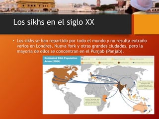 Los sikhs en el siglo XX
• Los sikhs se han repartido por todo el mundo y no resulta extraño
verlos en Londres, Nueva York y otras grandes ciudades, pero la
mayoría de ellos se concentran en el Punjab (Panjab).
 