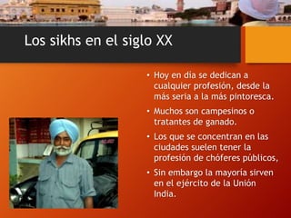 Los sikhs en el siglo XX
• Hoy en día se dedican a
cualquier profesión, desde la
más seria a la más pintoresca.
• Muchos son campesinos o
tratantes de ganado.
• Los que se concentran en las
ciudades suelen tener la
profesión de chóferes públicos,
• Sin embargo la mayoría sirven
en el ejército de la Unión
India.
 