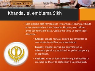 Khanda, el emblema Sikh
• Este símbolo está formado por tres armas, el khanda, situado
entre dos espadas curvas llamadas kirpans y un chakkar,
arma con forma de disco. Cada arma tiene un significado
diferente:
• Khanda: espada recta al centro que simboliza el
conocimiento de Dios y el monoteísmo.
• Kirpans: espadas curvas que representan la
soberanía política y espiritual; el poder temporal y
el espiritual.
• Chakkar: arma en forma de disco que simboliza la
unicidad de Dios y la protección a la comunidad.
 