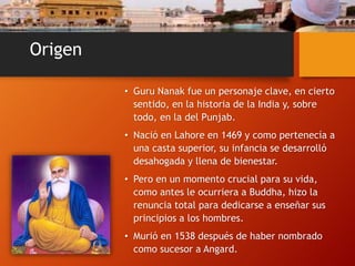 Origen
• Guru Nanak fue un personaje clave, en cierto
sentido, en la historia de la India y, sobre
todo, en la del Punjab.
• Nació en Lahore en 1469 y como pertenecía a
una casta superior, su infancia se desarrolló
desahogada y llena de bienestar.
• Pero en un momento crucial para su vida,
como antes le ocurriera a Buddha, hizo la
renuncia total para dedicarse a enseñar sus
principios a los hombres.
• Murió en 1538 después de haber nombrado
como sucesor a Angard.
 