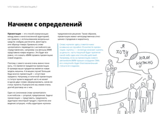 предложенное решение. Таким образом,
презентации имеют непосредственное отно-
шение к продажам и маркетингу.
Слово «купила» здесь ставится нами
в кавычки не случайно. В контексте презен-
тации, «купить» — ​не всегда означает «купить
за деньги», часто покупкой будет принятие
какой-либо идеи или способа действий.
Например, если на презентацию нового
автомобиля BMW пришел сотрудник СМИ,
его «покупкой» будет благожелательная
статья в его издании.
Презентация — ​это способ коммуникации
между вами и многочисленной аудиторией,
как правило, с использованием визуальных
средств: слайдов, распечаток, флипчарта
или образца товара. Буквально слово
«presentation» переводится с английского как
«представление», например «на автошоу BMW
представила новую модель». Это будет все
равно, что сказать «BMW провела презентацию
новой модели».
Поэтому с самого начала очень важно пони-
мать, что является предметом презентации.
В примере выше предметом является новая
модель машины. А в вашем случае? Большая
беда многих презентаций — ​отсутствие
предмета. Например, в типичной презентации
о статусе проекта ведущий часто не может
в одном-двух словах сформулировать, каков же
статус проекта. В результате мы имеем очень
долгий разговор ни о чем.
Один из синонимов слова «presentation»
в английском — ​proposal, предложение. Задача
презентации — ​представить, предложить
аудитории некоторый продукт, стратегию или
видение ситуации, чтобы аудитория «купила»
Начнем с определений
9Что такое «презентация»?
 