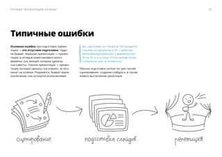 Основная ошибка при подготовке презен-
тации — ​это отсуствие подготовки. Чудес
не бывает. Хорошие презентации — ​презен-
тации, в которые инвестировано много
времени, сил, эмоций, которые сделаны
«на совесть». Плохие презентации — ​презен-
тации, которые сделаны «на отвали», за пять
минут на коленке. Разумеется, бывают яркие
исключения, они останутся исключениями.
Да, подготовка не спасает в 100 процентах
случаев, но процентах в 95 — ​работает.
Импровизация работает с вероятностью
50 на 50, а то и ниже. Почти всегда лучше
готовиться, чем не готовиться.
Обычно подготовка состоит из трех частей:
сценирование, создание слайдов и, в случае
живого выступления, репетиция.
Типичные ошибки
19Почему презентации нужны?
 