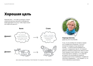 Хорошая цель — ​это ответ на вопросы: «Какие
изменения должны произойти в убеждениях
моей аудитории? Что хочу, чтобы люди начали
или перестали делать?»
Хорошая цель
Надежда Шилова,
директор агентства ADLABS:
У нас, по сути, вообще нет активных продаж
в их стандартном понимании. У нас есть
экспертные продажи. Когда презентует
эксперт — ​у клиента больше доверия, его
«слышат» и предлагают ему то, что позволит
добиться желаемых результатов. Именно после
такой продажи клиент работает с нами годами.
А если ему просто «продать», то он работает
до первого же несовпадения ожиданий
и результатов. В этом и проблема с «профессио-
нальными продавцами» — ​они продают то, что
потом невозможно реализовать.
Думают:
Делают:
Солнце — источник
стабильной энергии
с батареей Tesla
PowerWall.
Цель презентации Илона Маска «Tesla Powerwall». Лос-Анджелес, 30 апреля 2015 г.
T
На солнечные
батареи нельзя пола-
гаться, ведь Солнце
не светит ночью.
Было Стало
22Сценирование
 