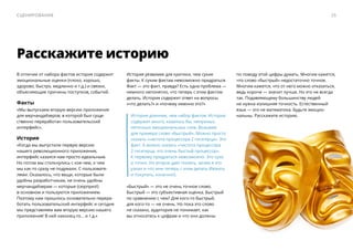 В отличие от набора фактов история содержит
эмоциональные оценки (плохо, хорошо,
здорово, быстро, медленно и т.д.) и связки,
объясняющие причины поступков, событий.
Факты
«Мы выпускаем вторую версию приложения
для мерчандайзеров, в которой был суще-
ственно переработан пользовательский
интерфейс».
История
«Когда мы выпустили первую версию
нашего революционного приложения,
интерфейс казался нам просто идеальным.
Но потом мы столкнулись с кое-чем, о чем
мы как-то сразу не подумали. С пользовате-
лями. Оказалось, что вещи, которые были
удобны разработчикам, не очень удобны
мерчандайзерам — ​которые (сюрприз!)
в основном и пользуются приложением.
Поэтому нам пришлось основательно перера-
ботать пользовательский интерфейс и сегодня
мы представляем вам вторую версию нашего
приложения! В ней наконец-то… и т.д.»
История уязвимее для критики, чем сухие
факты. К сухим фактам невозможно придраться.
Факт — ​это факт, правда? Есть одна проблема — ​
немного непонятно, что теперь с этим фактом
делать. История содержит ответ на вопросы
«что делать?» и «почему именно это?»
История длиннее, чем набор фактов. История
содержит много, казалось бы, ненужных,
неточных эмоциональных слов. Возьмем
для примера слово «быстрый». Можно просто
сказать «частота процессора 2 гигагерца». Это
факт. А можно сказать «частота процессора
2 гигагерца, это очень быстый процессор».
К первому придраться невозможно. Это сухо
и точно. Но второе дает понять, зачем я это
узнал и что мне теперь с этим делать (бежать
и покупать, конечно!).
«Быстрый» — ​это не очень точное слово.
Быстрый — ​это субъективная оценка. Быстрый
по сравнению с чем? Для кого-то быстрый,
для кого-то — не очень. Но пока это слово
не сказано, аудитория не понимает, как
вы относитесь к цифрам и что они должны
Расскажите историю
по поводу этой цифры думать. Многим кажется,
что слово «быстрый» недостаточно точное.
Многим кажется, что от него можно отказаться,
ведь короче — ​значит лучше. Но это не всегда
так. Подавляющему большинству людей
не нужна излишняя точность. Естественный
язык — ​это не математика. Будьте эмоцио-
нальны. Расскажите историю.
25Сценирование
 