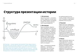 Структура — ​основа хорошего выступления. Очень трудно хорошо
озвучивать кашу мыслей, а даже если это и удается, у аудитории все
равно остается впечатление «Круто, а делать-то что?» К сожалению,
в одной главе нам не удается рассказать обо всех нюансах — ​если вас
интересует продолжение разговора о структуре, мы рекомендуем вам
обратиться к книге Алексея Каптерева «Мастерство презентации».
Структура презентации-истории
1. Вступление
Задача вступления — установить
контакт, убедиться, что все знако-
мы с предысторией и ключевыми
словами. Это совсем короткая
часть, не растягивайте ее.
2. Мотивация
Задача мотивации: озвучить
цели и проблемы. Нет, простите,
не просто озвучить — ​«продать»
их, убедиться, что люди действи-
тельно их чувствуют, понимают
не только на интеллектуальном
уровне. Это абсолютно необ-
ходимая часть презентации,
про которую многие забывают.
Эта часть отвечает на вопрос
«Зачем аудитории все это
слушать?» Если ответа нет — ​
никто и не слушает.
Цели — ​позитивная мотивация,
проблемы — ​негативная.
Необходимы обе. Отсутствие
проблемы — ​одна из самых
распространенных проблем.
На проблеме держится если
не весь интерес, то большая его
часть. Пожалуйста, озвучивайте
проблемы. Без них скучно.
3. Решение
Задача этой части: предложить
какое-то решение для проблемы.
Обычно здесь идёт описание
вашей идеи для изменений,
продукта или чего-то еще, что
вы «продаете» (не обязательно
за деньги). Как правило, это
самая длинная часть, которая для
удобства восприятия разбивается
на несколько блоков.
4. Финал
Задача заключения: сделать так,
чтобы люди вышли с четким
ощущением того, что делать
дальше. Резюмируйте, еще раз
повторите основные тезисы.
Попросите у аудитории что-то:
предложите им конкретный
первый шаг, который они должны
совершить.
27Сценирование
 
