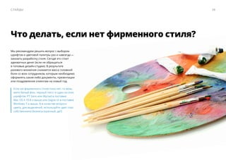 Что делать, если нет фирменного стиля?
Мы рекомендуем решить вопрос c выбором
шрифтов и цветовой палитры раз и навсегда — ​
заказать разработку стиля. Сегодя это стоит
адекватных денег (если не обращаться
в топовые дизайн-студии). В результате
разового вложения снимается масса головной
боли со всех сотрудников, которым необходимо
оформлять какие-либо документы, презентации
или поздравления клиентам на новый год.
Если же фирменного стиля пока нет, то возь-
мите белый фон, черный текст и один из этих
шрифтов: PT Sans или Myriad в поставке
Mac OS X 10.8 и выше или Segoe UI в поставке
Windows 7 и выше. А в качестве второго
цвета, для выделений, используйте цвет глаз
собственника бизнеса (красный, да?)
38Слайды
 