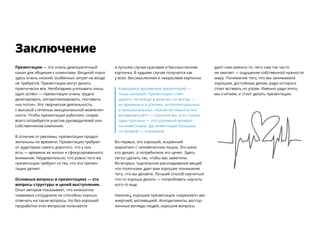 Презентации — ​это очень демократичный
канал для общения с клиентами. Входной порог
здесь очень низкий, особенных затрат на входе
не требуется. Презентации могут делать
практически все. Необходимо учитывать лишь
один аспект — ​презентации очень трудно
делегировать, алгоритмизировать, поставить
«на поток». Это творческая деятельность
с высокой степенью эмоциональной вовлечен-
ности. Чтобы презентации работали, скорее
всего потребуется участие руководителей или
собственников компании.
В отличие от рекламы, презентации продол-
жительны по времени. Презентации требуют
от аудитории самого дорогого, что у них
есть — ​времени их жизни и сфокусированного
внимания. Неудивительно, что ровно того же
презентации требуют от тех, кто эти презен-
тации делает.
Основные вопросы в презентациях — ​это
вопросы структуры и целей выступления.
Опыт авторов показывает, что низкоопла-
чиваемые сотрудники не способны хорошо
отвечать на такие вопросы. Но без хорошей
проработки этих вопросов получается
в лучшем случае красивая и бессмысленная
картинка. В худшем случае получится как
у всех: бессмысленная и некрасивая картинка.
Кажущаяся дешевизна презентаций — ​
лишь иллюзия. Презентации стоят
дорого. Не всегда в деньгах, но всегда — ​
во времени и в усилиях, интеллектуальных
и эмоциональных. «Какой же смысл в них
вкладываться?» — спросите вы. Есть только
одна причина — ​это огромный возврат
на инвестиции. Да, инвестиции большие,
но возврат — ​огромный.
Во-первых, это хороший, искренний
маркетинг с человеческим лицом. Это мало
кто делает, а потребители это ценят. Здесь
легко сделать так, чтобы вас заметили.
Во-вторых, тщательное раскладывание вещей
«по полочкам» дает вам хорошее понимание
того, что вы делаете. Лучший способ научиться
что-то хорошо делать — ​попробовать научить
кого-то еще.
Наконец, хорошие презентации «заряжают» вас
энергией, мотивацией. Аплодисменты, востор-
женные взгляды людей, хорошие вопросы
дают нам именно то, чего нам так часто
не хватает — ​ощущение собственной нужности
миру. Понимание того, что мы занимаемся ​
хорошим, достойным делом, ради которого
стоит вставать по утрам. Именно ради этого,
мы считаем, и стоит делать презентации.
Заключение
 