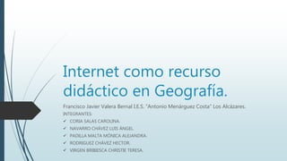 Internet como recurso
didáctico en Geografía.
Francisco Javier Valera Bernal I.E.S. “Antonio Menárguez Costa” Los Alcázares.
INTEGRANTES:
 CORIA SALAS CAROLINA.
 NAVARRO CHÁVEZ LUIS ÁNGEL.
 PADILLA MALTA MÓNICA ALEJANDRA.
 RODRIGUEZ CHÁVEZ HECTOR.
 VIRGEN BRIBIESCA CHRISTIE TERESA.
 