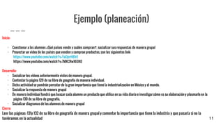 Ejemplo (planeación)
Inicio:
· Cuestionar a los alumnos ¿Qué países vende y cuáles compran?, socializar sus respuestas de manera grupal
· Proyectar un video de los países que venden y compran productos, con los siguientes link:
https://www.youtube.com/watch?v=YaOjcrH81rE
https://www.youtube.com/watch?v=7MXCRwXEDX0
Desarrollo:
· Socializar los videos anteriormente vistos de manera grupal.
· Contestar la página 129 de su libro de geografía de manera individual.
· Dicha actividad se pondrán percatar de la gran importancia que tiene la industrialización en México y el mundo.
· Socializar la respuesta de manera grupal
· De manera individual tendrá que buscar cada alumno un producto que utilice en su vida diaria e investigar cómo es su elaboración y plasmarlo en la
página 130 de su libro de geografía.
· Socializar diagramas de los alumnos de manera grupal
Cierre:
Leer las páginas: 131y 132 de su libro de geografía de manera grupal y comentar la importancia que tiene la industria y que pasaría si no la
tuviéramos en la actualidad 11
 