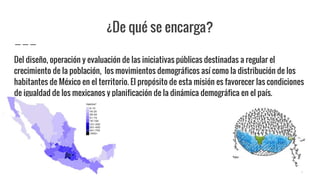 ¿De qué se encarga?
Del diseño, operación y evaluación de las iniciativas públicas destinadas a regular el
crecimiento de la población, los movimientos demográficos así como la distribución de los
habitantes de México en el territorio. El propósito de esta misión es favorecer las condiciones
de igualdad de los mexicanos y planificación de la dinámica demográfica en el país.
4
 