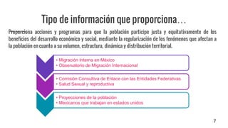 Tipo de información que proporciona…
Proporciona acciones y programas para que la población participe justa y equitativamente de los
beneficios del desarrollo económico y social, mediante la regularización de los fenómenos que afectan a
la población en cuanto a su volumen, estructura, dinámica y distribución territorial.
7
• Migración Interna en México
• Observatorio de Migración Internacional
• Comisión Consultiva de Enlace con las Entidades Federativas
• Salud Sexual y reproductiva
• Proyecciones de la población
• Mexicanos que trabajan en estados unidos
 