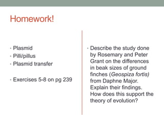 Homework!
• Plasmid
• Pilli/pillus
• Plasmid transfer
• Exercises 5-8 on pg 239
• Describe the study done
by Rosemary and Peter
Grant on the differences
in beak sizes of ground
finches (Geospiza fortis)
from Daphne Major.
Explain their findings.
How does this support the
theory of evolution?
 