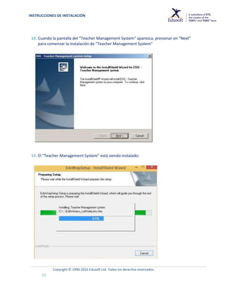INSTRUCCIONES DE INSTALACIÓN
Copyright © 1990-2016 Edusoft Ltd. Todos los derechos reservados.
10
13. Cuando la pantalla del “Teacher Management System” aparezca, presionar en “Next”
para comenzar la instalación de "Teacher Management System"
14. El “Teacher Management System” está siendo instalado:
 