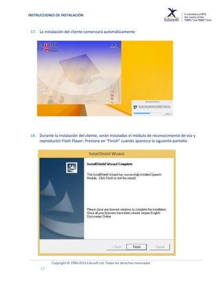 INSTRUCCIONES DE INSTALACIÓN
Copyright © 1990-2016 Edusoft Ltd. Todos los derechos reservados.
12
17. La instalación del cliente comenzará automáticamente
18. Durante la instalación del cliente, serán instalados el módulo de reconocimiento de voz y
reproductor Flash Player. Presione en “Finish” cuando aparezca la siguiente pantalla:
 