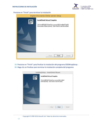 INSTRUCCIONES DE INSTALACIÓN
Copyright © 1990-2016 Edusoft Ltd. Todos los derechos reservados.
13
Presione en “Finish” para terminar la instalación
19. Presione en “Finish” para finalizar la instalación del programa EDOWrapSetup .
20. Haga clic en Finalizar para terminar la instalación completa del programa
 