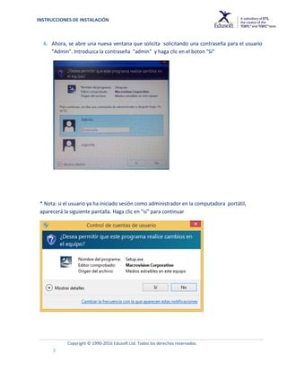 INSTRUCCIONES DE INSTALACIÓN
Copyright © 1990-2016 Edusoft Ltd. Todos los derechos reservados.
3
4. Ahora, se abre una nueva ventana que solicita solicitando una contraseña para el usuario
"Admin". Introduzca la contraseña "admin" y haga clic en el boton "Sí"
* Nota: si el usuario ya ha iniciado sesión como administrador en la computadora portátil,
aparecerá la siguiente pantalla. Haga clic en "sí" para continuar
 