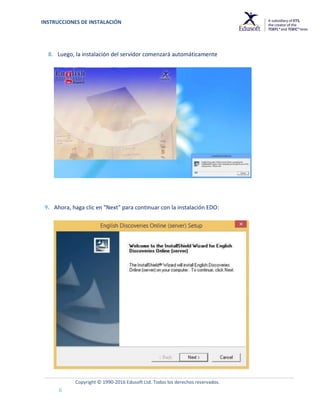 INSTRUCCIONES DE INSTALACIÓN
Copyright © 1990-2016 Edusoft Ltd. Todos los derechos reservados.
6
8. Luego, la instalación del servidor comenzará automáticamente
9. Ahora, haga clic en "Next" para continuar con la instalación EDO:
 