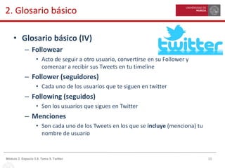 10Módulo 2. Espacio 3.0. Tema 5. Twitter
2. Glosario básico
• Glosario básico (IV)
– Followear
• Acto de seguir a otro usuario, convertirse en su Follower y
comenzar a recibir sus Tweets en tu timeline
– Follower (seguidores)
• Cada uno de los usuarios que te siguen en twitter
– Following (seguidos)
• Son los usuarios que sigues en Twitter
– Menciones
• Son cada uno de los Tweets en los que se incluye (menciona) tu
nombre de usuario
 