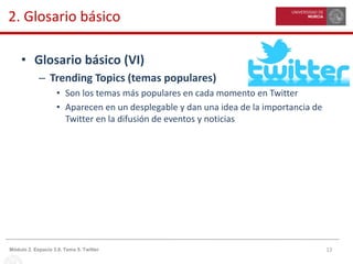 12Módulo 2. Espacio 3.0. Tema 5. Twitter
2. Glosario básico
• Glosario básico (VI)
– Trending Topics (temas populares)
• Son los temas más populares en cada momento en Twitter
• Aparecen en un desplegable y dan una idea de la importancia de
Twitter en la difusión de eventos y noticias
 