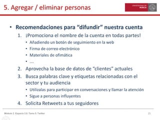 25Módulo 2. Espacio 3.0. Tema 5. Twitter
5. Agregar / eliminar personas
• Recomendaciones para “difundir” nuestra cuenta
1. ¡Promociona el nombre de la cuenta en todas partes!
• Añadiendo un botón de seguimiento en la web
• Firma de correo electrónico
• Materiales de ofimática
• ….
2. Aprovecha la base de datos de “clientes” actuales
3. Busca palabras clave y etiquetas relacionadas con el
sector y tu audiencia
• Utilizalas para participar en conversaciones y llamar la atención
• Sigue a personas influyentes
4. Solicita Retweets a tus seguidores
 