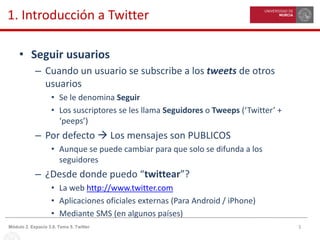 5Módulo 2. Espacio 3.0. Tema 5. Twitter
1. Introducción a Twitter
• Seguir usuarios
– Cuando un usuario se subscribe a los tweets de otros
usuarios
• Se le denomina Seguir
• Los suscriptores se les llama Seguidores o Tweeps (‘Twitter’ +
‘peeps’)
– Por defecto  Los mensajes son PUBLICOS
• Aunque se puede cambiar para que solo se difunda a los
seguidores
– ¿Desde donde puedo “twittear”?
• La web http://www.twitter.com
• Aplicaciones oficiales externas (Para Android / iPhone)
• Mediante SMS (en algunos países)
 
