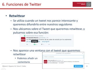 30Módulo 2. Espacio 3.0. Tema 5. Twitter
6. Funciones de Twitter
• Retwittear
– Se utiliza cuando un tweet nos parece interesante y
queremos difundirlo entre nuestros seguidores
– Nos ubicamos sobre el Tweet que queremos retwittear, y
pulsamos sobre esa función:
– Nos aparece una ventana con el tweet que queremos
retwittear
• Podemos añadir un
comentario
 