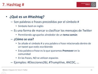 35Módulo 2. Espacio 3.0. Tema 5. Twitter
7. Hashtag #
• ¿Qué es un #Hashtag?
– Son palabras o frases precedidas por el símbolo #
• Símbolo hash en inglés
– Es una forma de marcar o clasificar los mensajes de Twitter
• Permitiendo agruparlos alrededor de un tema común
– ¿Cómo se usa?
• Se añade el símbolo # a una palabra o frase relacionada dentro de
un tweet que estés escribiendo
• Esta palabra o frase es la que queramos Promover en la
comunidad
• En las frases, NO se utilizan espacios
– Ejemplos: #Elecciones26J, #TrumpVive, #ACDC, …
 