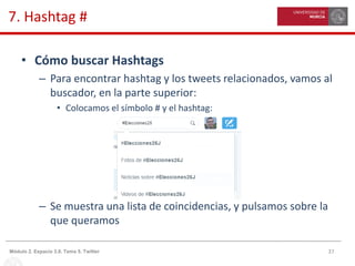 37Módulo 2. Espacio 3.0. Tema 5. Twitter
7. Hashtag #
• Cómo buscar Hashtags
– Para encontrar hashtag y los tweets relacionados, vamos al
buscador, en la parte superior:
• Colocamos el símbolo # y el hashtag:
– Se muestra una lista de coincidencias, y pulsamos sobre la
que queramos
 