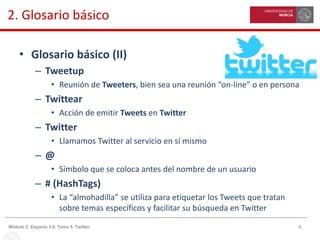 8Módulo 2. Espacio 3.0. Tema 5. Twitter
2. Glosario básico
• Glosario básico (II)
– Tweetup
• Reunión de Tweeters, bien sea una reunión “on-line” o en persona
– Twittear
• Acción de emitir Tweets en Twitter
– Twitter
• Llamamos Twitter al servicio en sí mismo
– @
• Símbolo que se coloca antes del nombre de un usuario
– # (HashTags)
• La “almohadilla” se utiliza para etiquetar los Tweets que tratan
sobre temas específicos y facilitar su búsqueda en Twitter
 